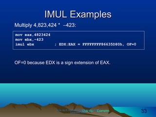 Web site Examples
IMUL ExamplesIMUL Examples
Irvine, Kip R. Assembly Language for Intel-BasedIrvine, Kip R. Assembly Language for Intel-Based
Computers, 2003.Computers, 2003. 3333
Multiply 4,823,424 * −423:
mov eax,4823424
mov ebx,-423
imul ebx ; EDX:EAX = FFFFFFFF86635D80h, OF=0
OF=0 because EDX is a sign extension of EAX.
 