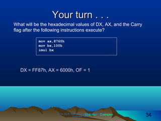 Web site Examples
Your turn . . .Your turn . . .
Irvine, Kip R. Assembly Language for Intel-BasedIrvine, Kip R. Assembly Language for Intel-Based
Computers, 2003.Computers, 2003. 3434
mov ax,8760h
mov bx,100h
imul bx
What will be the hexadecimal values of DX, AX, and the Carry
flag after the following instructions execute?
DX = FF87h, AX = 6000h, OF = 1
 