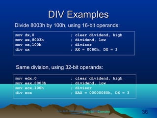 Web site Examples
DIV ExamplesDIV Examples
Irvine, Kip R. Assembly Language for Intel-BasedIrvine, Kip R. Assembly Language for Intel-Based
Computers, 2003.Computers, 2003. 3636
Divide 8003h by 100h, using 16-bit operands:
mov dx,0 ; clear dividend, high
mov ax,8003h ; dividend, low
mov cx,100h ; divisor
div cx ; AX = 0080h, DX = 3
Same division, using 32-bit operands:
mov edx,0 ; clear dividend, high
mov eax,8003h ; dividend, low
mov ecx,100h ; divisor
div ecx ; EAX = 00000080h, DX = 3
 