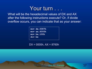 Web site Examples
Your turn . . .Your turn . . .
Irvine, Kip R. Assembly Language for Intel-BasedIrvine, Kip R. Assembly Language for Intel-Based
Computers, 2003.Computers, 2003. 3737
mov dx,0087h
mov ax,6000h
mov bx,100h
div bx
What will be the hexadecimal values of DX and AX
after the following instructions execute? Or, if divide
overflow occurs, you can indicate that as your answer:
DX = 0000h, AX = 8760h
 