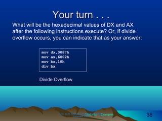 Web site Examples
Your turn . . .Your turn . . .
Irvine, Kip R. Assembly Language for Intel-BasedIrvine, Kip R. Assembly Language for Intel-Based
Computers, 2003.Computers, 2003. 3838
mov dx,0087h
mov ax,6002h
mov bx,10h
div bx
What will be the hexadecimal values of DX and AX
after the following instructions execute? Or, if divide
overflow occurs, you can indicate that as your answer:
Divide Overflow
 