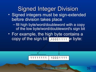 Web site Examples
Signed Integer DivisionSigned Integer Division
• Signed integers must be sign-extended
before division takes place
– fill high byte/word/doubleword with a copy
of the low byte/word/doubleword's sign bit
• For example, the high byte contains a
copy of the sign bit from the low byte:
Irvine, Kip R. Assembly Language for Intel-BasedIrvine, Kip R. Assembly Language for Intel-Based
Computers, 2003.Computers, 2003. 3939
 