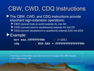 Web site Examples
CBW, CWD, CDQ InstructionsCBW, CWD, CDQ Instructions
The CBW, CWD, and CDQ instructions provide
important sign-extension operations:
 CBW (convert byte to word) extends AL into AH
 CWD (convert word to doubleword) extends AX into DX
 CDQ (convert doubleword to quadword) extends EAX into EDX
Example:
mov eax,0FFFFFF9Bh ; (-101)
cdq ; EDX:EAX = FFFFFFFFFFFFFF9Bh
Irvine, Kip R. Assembly Language for Intel-BasedIrvine, Kip R. Assembly Language for Intel-Based
Computers, 2003.Computers, 2003. 4040
Your copy of the book may have an error on page 243: 9Bh equals
–101 rather than –65.
 