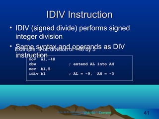Web site Examples
IDIV InstructionIDIV Instruction
• IDIV (signed divide) performs signed
integer division
• Same syntax and operands as DIV
instruction
Irvine, Kip R. Assembly Language for Intel-BasedIrvine, Kip R. Assembly Language for Intel-Based
Computers, 2003.Computers, 2003. 4141
Example: 8-bit division of –48 by 5
mov al,-48
cbw ; extend AL into AH
mov bl,5
idiv bl ; AL = -9, AH = -3
 