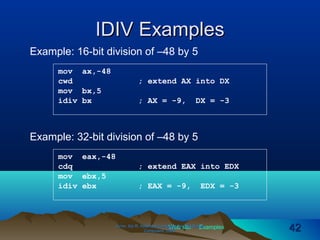 Web site Examples
IDIV ExamplesIDIV Examples
Irvine, Kip R. Assembly Language for Intel-BasedIrvine, Kip R. Assembly Language for Intel-Based
Computers, 2003.Computers, 2003. 4242
Example: 32-bit division of –48 by 5
mov eax,-48
cdq ; extend EAX into EDX
mov ebx,5
idiv ebx ; EAX = -9, EDX = -3
Example: 16-bit division of –48 by 5
mov ax,-48
cwd ; extend AX into DX
mov bx,5
idiv bx ; AX = -9, DX = -3
 