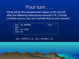 Web site Examples
Your turn . . .Your turn . . .
Irvine, Kip R. Assembly Language for Intel-BasedIrvine, Kip R. Assembly Language for Intel-Based
Computers, 2003.Computers, 2003. 4343
mov ax,0FDFFh ; -513
cwd
mov bx,100h
idiv bx
What will be the hexadecimal values of DX and AX
after the following instructions execute? Or, if divide
overflow occurs, you can indicate that as your answer:
DX = FFFFh (−1), AX = FFFEh (−2)
 