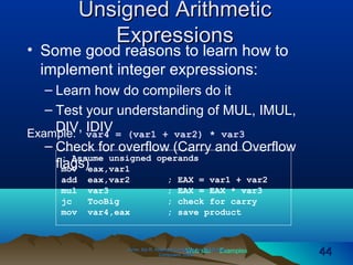 Web site Examples
Unsigned ArithmeticUnsigned Arithmetic
ExpressionsExpressions
• Some good reasons to learn how to
implement integer expressions:
– Learn how do compilers do it
– Test your understanding of MUL, IMUL,
DIV, IDIV
– Check for overflow (Carry and Overflow
flags)
Irvine, Kip R. Assembly Language for Intel-BasedIrvine, Kip R. Assembly Language for Intel-Based
Computers, 2003.Computers, 2003. 4444
Example: var4 = (var1 + var2) * var3
; Assume unsigned operands
mov eax,var1
add eax,var2 ; EAX = var1 + var2
mul var3 ; EAX = EAX * var3
jc TooBig ; check for carry
mov var4,eax ; save product
 