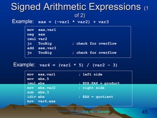 Web site Examples
Signed Arithmetic ExpressionsSigned Arithmetic Expressions (1(1
of 2)of 2)
Irvine, Kip R. Assembly Language for Intel-BasedIrvine, Kip R. Assembly Language for Intel-Based
Computers, 2003.Computers, 2003. 4545
Example: eax = (-var1 * var2) + var3
mov eax,var1
neg eax
imul var2
jo TooBig ; check for overflow
add eax,var3
jo TooBig ; check for overflow
Example: var4 = (var1 * 5) / (var2 – 3)
mov eax,var1 ; left side
mov ebx,5
imul ebx ; EDX:EAX = product
mov ebx,var2 ; right side
sub ebx,3
idiv ebx ; EAX = quotient
mov var4,eax
 