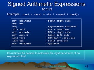 Web site Examples
Signed Arithmetic ExpressionsSigned Arithmetic Expressions
(2 of 2)(2 of 2)
Irvine, Kip R. Assembly Language for Intel-BasedIrvine, Kip R. Assembly Language for Intel-Based
Computers, 2003.Computers, 2003. 4646
Example: var4 = (var1 * -5) / (-var2 % var3);
mov eax,var2 ; begin right side
neg eax
cdq ; sign-extend dividend
idiv var3 ; EDX = remainder
mov ebx,edx ; EBX = right side
mov eax,-5 ; begin left side
imul var1 ; EDX:EAX = left side
idiv ebx ; final division
mov var4,eax ; quotient
Sometimes it's easiest to calculate the right-hand term of an
expression first.
 