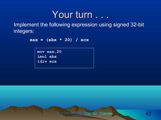 Web site Examples
Your turn . . .Your turn . . .
Irvine, Kip R. Assembly Language for Intel-BasedIrvine, Kip R. Assembly Language for Intel-Based
Computers, 2003.Computers, 2003. 4747
mov eax,20
imul ebx
idiv ecx
Implement the following expression using signed 32-bit
integers:
eax = (ebx * 20) / ecx
 