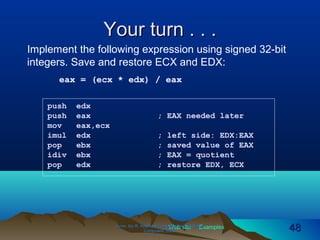 Web site Examples
Your turn . . .Your turn . . .
Irvine, Kip R. Assembly Language for Intel-BasedIrvine, Kip R. Assembly Language for Intel-Based
Computers, 2003.Computers, 2003. 4848
push edx
push eax ; EAX needed later
mov eax,ecx
imul edx ; left side: EDX:EAX
pop ebx ; saved value of EAX
idiv ebx ; EAX = quotient
pop edx ; restore EDX, ECX
Implement the following expression using signed 32-bit
integers. Save and restore ECX and EDX:
eax = (ecx * edx) / eax
 