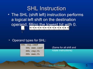Web site Examples
SHL InstructionSHL Instruction
• The SHL (shift left) instruction performs
a logical left shift on the destination
operand, filling the lowest bit with 0.
Irvine, Kip R. Assembly Language for Intel-BasedIrvine, Kip R. Assembly Language for Intel-Based
Computers, 2003.Computers, 2003. 55
• Operand types for SHL:
SHL reg,imm8
SHL mem,imm8
SHL reg,CL
SHL mem,CL
(Same for all shift and
rotate instructions)
 