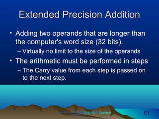 Web site Examples
Extended Precision AdditionExtended Precision Addition
• Adding two operands that are longer than
the computer's word size (32 bits).
– Virtually no limit to the size of the operands
• The arithmetic must be performed in steps
– The Carry value from each step is passed on
to the next step.
Irvine, Kip R. Assembly Language for Intel-BasedIrvine, Kip R. Assembly Language for Intel-Based
Computers, 2003.Computers, 2003. 5151
 