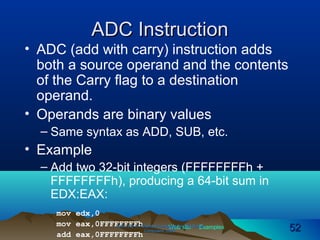 Web site Examples
ADC InstructionADC Instruction
• ADC (add with carry) instruction adds
both a source operand and the contents
of the Carry flag to a destination
operand.
• Operands are binary values
– Same syntax as ADD, SUB, etc.
• Example
– Add two 32-bit integers (FFFFFFFFh +
FFFFFFFFh), producing a 64-bit sum in
EDX:EAX:
mov edx,0
mov eax,0FFFFFFFFh
add eax,0FFFFFFFFh
Irvine, Kip R. Assembly Language for Intel-BasedIrvine, Kip R. Assembly Language for Intel-Based
Computers, 2003.Computers, 2003. 5252
 