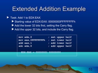 Web site Examples
Extended Addition ExampleExtended Addition Example
 Task: Add 1 to EDX:EAX
 Starting value of EDX:EAX: 00000000FFFFFFFFh
 Add the lower 32 bits first, setting the Carry flag.
 Add the upper 32 bits, and include the Carry flag.
Irvine, Kip R. Assembly Language for Intel-BasedIrvine, Kip R. Assembly Language for Intel-Based
Computers, 2003.Computers, 2003. 5353
mov edx,0 ; set upper half
mov eax,0FFFFFFFFh ; set lower half
add eax,1 ; add lower half
adc edx,0 ; add upper half
EDX:EAX = 00000001 00000000
 