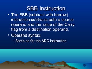 Web site Examples
SBB InstructionSBB Instruction
• The SBB (subtract with borrow)
instruction subtracts both a source
operand and the value of the Carry
flag from a destination operand.
• Operand syntax:
– Same as for the ADC instruction
Irvine, Kip R. Assembly Language for Intel-BasedIrvine, Kip R. Assembly Language for Intel-Based
Computers, 2003.Computers, 2003. 5454
 