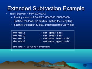 Web site Examples
Extended Subtraction ExampleExtended Subtraction Example
• Task: Subtract 1 from EDX:EAX
– Starting value of EDX:EAX: 0000000100000000h
– Subtract the lower 32 bits first, setting the Carry flag.
– Subtract the upper 32 bits, and include the Carry flag.
Irvine, Kip R. Assembly Language for Intel-BasedIrvine, Kip R. Assembly Language for Intel-Based
Computers, 2003.Computers, 2003. 5555
mov edx,1 ; set upper half
mov eax,0 ; set lower half
sub eax,1 ; subtract lower half
sbb edx,0 ; subtract upper half
EDX:EAX = 00000000 FFFFFFFF
 