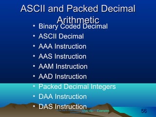 Web site Examples
ASCII and Packed DecimalASCII and Packed Decimal
ArithmeticArithmetic
• Binary Coded Decimal
• ASCII Decimal
• AAA Instruction
• AAS Instruction
• AAM Instruction
• AAD Instruction
• Packed Decimal Integers
• DAA Instruction
• DAS InstructionIrvine, Kip R. Assembly Language for Intel-BasedIrvine, Kip R. Assembly Language for Intel-Based
Computers, 2003.Computers, 2003. 5656
 