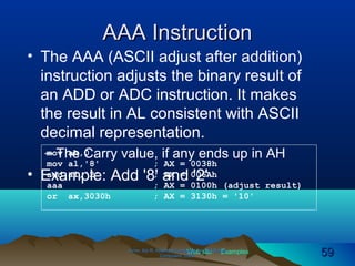 Web site Examples
AAA InstructionAAA Instruction
• The AAA (ASCII adjust after addition)
instruction adjusts the binary result of
an ADD or ADC instruction. It makes
the result in AL consistent with ASCII
decimal representation.
– The Carry value, if any ends up in AH
• Example: Add '8' and '2'
Irvine, Kip R. Assembly Language for Intel-BasedIrvine, Kip R. Assembly Language for Intel-Based
Computers, 2003.Computers, 2003. 5959
mov ah,0
mov al,'8' ; AX = 0038h
add al,'2' ; AX = 006Ah
aaa ; AX = 0100h (adjust result)
or ax,3030h ; AX = 3130h = '10'
 