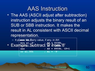 Web site Examples
AAS InstructionAAS Instruction
• The AAS (ASCII adjust after subtraction)
instruction adjusts the binary result of an
SUB or SBB instruction. It makes the
result in AL consistent with ASCII decimal
representation.
– It places the Carry value, if any, in AH
• Example: Subtract '9' from '8'
Irvine, Kip R. Assembly Language for Intel-BasedIrvine, Kip R. Assembly Language for Intel-Based
Computers, 2003.Computers, 2003. 6060
mov ah,0
mov al,'8' ; AX = 0038h
sub al,'9' ; AX = 00FFh
aas ; AX = FF09h, CF=1
or al,30h ; AL = '9'
 