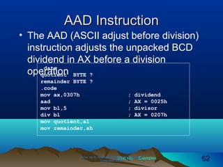 Web site Examples
AAD InstructionAAD Instruction
• The AAD (ASCII adjust before division)
instruction adjusts the unpacked BCD
dividend in AX before a division
operation
Irvine, Kip R. Assembly Language for Intel-BasedIrvine, Kip R. Assembly Language for Intel-Based
Computers, 2003.Computers, 2003. 6262
.data
quotient BYTE ?
remainder BYTE ?
.code
mov ax,0307h ; dividend
aad ; AX = 0025h
mov bl,5 ; divisor
div bl ; AX = 0207h
mov quotient,al
mov remainder,ah
 
