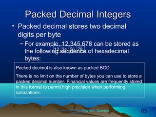 Web site Examples
Packed Decimal IntegersPacked Decimal Integers
• Packed decimal stores two decimal
digits per byte
– For example, 12,345,678 can be stored as
the following sequence of hexadecimal
bytes:
Irvine, Kip R. Assembly Language for Intel-BasedIrvine, Kip R. Assembly Language for Intel-Based
Computers, 2003.Computers, 2003. 6363
12 34 56 78
Packed decimal is also known as packed BCD.
There is no limit on the number of bytes you can use to store a
packed decimal number. Financial values are frequently stored
in this format to permit high precision when performing
calculations.
 