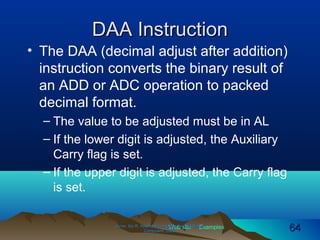 Web site Examples
DAA InstructionDAA Instruction
• The DAA (decimal adjust after addition)
instruction converts the binary result of
an ADD or ADC operation to packed
decimal format.
– The value to be adjusted must be in AL
– If the lower digit is adjusted, the Auxiliary
Carry flag is set.
– If the upper digit is adjusted, the Carry flag
is set.
Irvine, Kip R. Assembly Language for Intel-BasedIrvine, Kip R. Assembly Language for Intel-Based
Computers, 2003.Computers, 2003. 6464
 