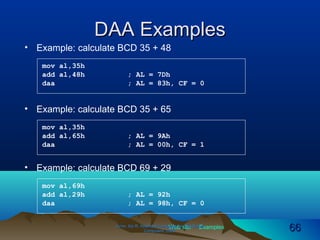 Web site Examples
DAA ExamplesDAA Examples
• Example: calculate BCD 35 + 48
Irvine, Kip R. Assembly Language for Intel-BasedIrvine, Kip R. Assembly Language for Intel-Based
Computers, 2003.Computers, 2003. 6666
mov al,35h
add al,48h ; AL = 7Dh
daa ; AL = 83h, CF = 0
• Example: calculate BCD 35 + 65
mov al,35h
add al,65h ; AL = 9Ah
daa ; AL = 00h, CF = 1
• Example: calculate BCD 69 + 29
mov al,69h
add al,29h ; AL = 92h
daa ; AL = 98h, CF = 0
 