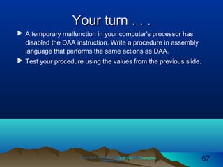 Web site Examples
Your turn . . .Your turn . . .
 A temporary malfunction in your computer's processor has
disabled the DAA instruction. Write a procedure in assembly
language that performs the same actions as DAA.
 Test your procedure using the values from the previous slide.
Irvine, Kip R. Assembly Language for Intel-BasedIrvine, Kip R. Assembly Language for Intel-Based
Computers, 2003.Computers, 2003. 6767
 