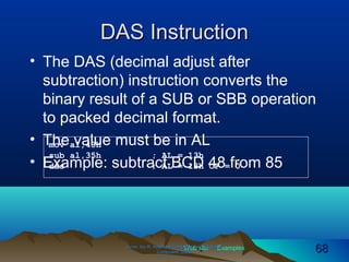 Web site Examples
DAS InstructionDAS Instruction
• The DAS (decimal adjust after
subtraction) instruction converts the
binary result of a SUB or SBB operation
to packed decimal format.
• The value must be in AL
• Example: subtract BCD 48 from 85
Irvine, Kip R. Assembly Language for Intel-BasedIrvine, Kip R. Assembly Language for Intel-Based
Computers, 2003.Computers, 2003. 6868
mov al,48h
sub al,35h ; AL = 13h
das ; AL = 13h CF = 0
 