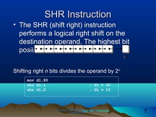 Web site Examples
SHR InstructionSHR Instruction
• The SHR (shift right) instruction
performs a logical right shift on the
destination operand. The highest bit
position is filled with a zero.
Irvine, Kip R. Assembly Language for Intel-BasedIrvine, Kip R. Assembly Language for Intel-Based
Computers, 2003.Computers, 2003. 77
mov dl,80
shr dl,1 ; DL = 40
shr dl,2 ; DL = 10
Shifting right n bits divides the operand by 2n
 