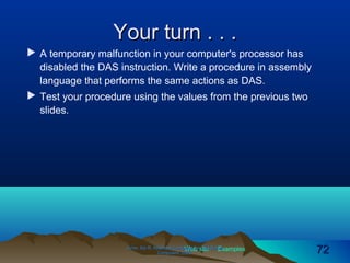 Web site Examples
Your turn . . .Your turn . . .
 A temporary malfunction in your computer's processor has
disabled the DAS instruction. Write a procedure in assembly
language that performs the same actions as DAS.
 Test your procedure using the values from the previous two
slides.
Irvine, Kip R. Assembly Language for Intel-BasedIrvine, Kip R. Assembly Language for Intel-Based
Computers, 2003.Computers, 2003. 7272
 
