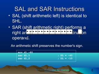Web site Examples
SAL and SAR InstructionsSAL and SAR Instructions
• SAL (shift arithmetic left) is identical to
SHL.
• SAR (shift arithmetic right) performs a
right arithmetic shift on the destination
operand.
Irvine, Kip R. Assembly Language for Intel-BasedIrvine, Kip R. Assembly Language for Intel-Based
Computers, 2003.Computers, 2003. 88
An arithmetic shift preserves the number's sign.
mov dl,-80
sar dl,1 ; DL = -40
sar dl,2 ; DL = -10
 