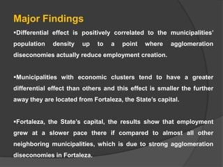 Major Findings
Differential effect is positively correlated to the municipalities’
population

density

up

to

a

point

where

agglomeration

diseconomies actually reduce employment creation.
Municipalities with economic clusters tend to have a greater
differential effect than others and this effect is smaller the further

away they are located from Fortaleza, the State’s capital.
Fortaleza, the State’s capital, the results show that employment
grew at a slower pace there if compared to almost all other
neighboring municipalities, which is due to strong agglomeration
diseconomies in Fortaleza.

 