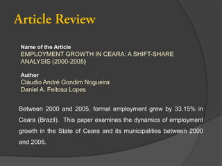 Name of the Article

EMPLOYMENT GROWTH IN CEARA: A SHIFT-SHARE
ANALYSIS (2000-2005)
Author

Cláudio André Gondim Nogueira
Daniel A. Feitosa Lopes
Between 2000 and 2005, formal employment grew by 33.15% in
Ceara (Brazil). This paper examines the dynamics of employment
growth in the State of Ceara and its municipalities between 2000
and 2005.

 