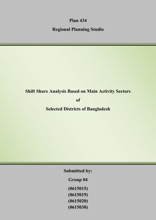 Plan 434
Regional Planning Studio

Shift Share Analysis Based on Main Activity Sectors
of
Selected Districts of Bangladesh

Submitted by:
Group 04
(0615015)
(0615019)
(0615020)
(0615030)

 