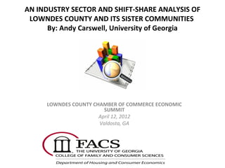 AN INDUSTRY SECTOR AND SHIFT-SHARE ANALYSIS OF
LOWNDES COUNTY AND ITS SISTER COMMUNITIES
By: Andy Carswell, University of Georgia

LOWNDES COUNTY CHAMBER OF COMMERCE ECONOMIC
SUMMIT
April 12, 2012
Valdosta, GA

 