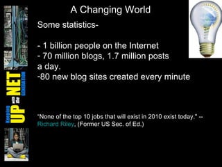 Some statistics- - 1 billion people on the Internet  70 million blogs, 1.7 million posts  a day. 80 new blog sites created every minute “ None of the top 10 jobs that will exist in 2010 exist today." --  Richard Riley , (Former US Sec. of Ed.) A Changing World 