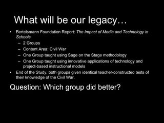 What will be our legacy… Bertelsmann Foundation Report:  The Impact of Media and Technology in Schools 2 Groups Content Area: Civil War One Group taught using Sage on the Stage methodology One Group taught using innovative applications of technology and project-based instructional models End of the Study, both groups given identical teacher-constructed tests of their knowledge of the Civil War. Question: Which group did better? 