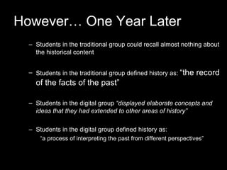 However… One Year Later Students in the traditional group could recall almost nothing about the historical content Students in the traditional group defined history as:  “the record of the facts of the past” Students in the digital group  “displayed elaborate concepts and ideas that they had extended to other areas of history” Students in the digital group defined history as:  “ a process of interpreting the past from different perspectives” 