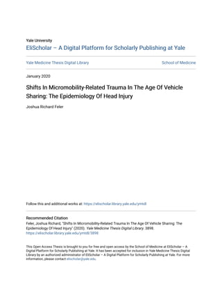 Yale University
Yale University
EliScholar – A Digital Platform for Scholarly Publishing at Yale
EliScholar – A Digital Platform for Scholarly Publishing at Yale
Yale Medicine Thesis Digital Library School of Medicine
January 2020
Shifts In Micromobility-Related Trauma In The Age Of Vehicle
Shifts In Micromobility-Related Trauma In The Age Of Vehicle
Sharing: The Epidemiology Of Head Injury
Sharing: The Epidemiology Of Head Injury
Joshua Richard Feler
Follow this and additional works at: https://elischolar.library.yale.edu/ymtdl
Recommended Citation
Recommended Citation
Feler, Joshua Richard, "Shifts In Micromobility-Related Trauma In The Age Of Vehicle Sharing: The
Epidemiology Of Head Injury" (2020). Yale Medicine Thesis Digital Library. 3898.
https://elischolar.library.yale.edu/ymtdl/3898
This Open Access Thesis is brought to you for free and open access by the School of Medicine at EliScholar – A
Digital Platform for Scholarly Publishing at Yale. It has been accepted for inclusion in Yale Medicine Thesis Digital
Library by an authorized administrator of EliScholar – A Digital Platform for Scholarly Publishing at Yale. For more
information, please contact elischolar@yale.edu.
 