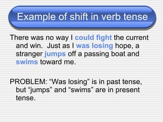 Example of shift in verb tense There was no way I  could fight  the current and win.  Just as I  was losing  hope, a stranger  jumps  off a passing boat and  swims  toward me. PROBLEM: “Was losing” is in past tense, but “jumps” and “swims” are in present tense. 