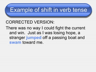 Example of shift in verb tense CORRECTED VERSION: There was no way I could fight the current and win.  Just as I was losing hope, a stranger  jumped  off a passing boat and  swam  toward me. 
