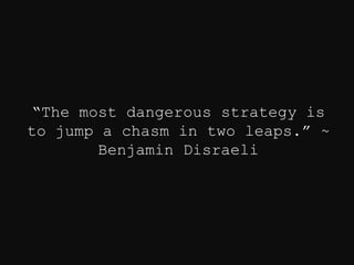 “The most dangerous strategy is
to jump a chasm in two leaps.” ~
Benjamin Disraeli
 