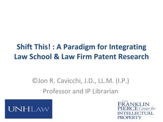 Shift This! : A Paradigm for Integrating
Law School & Law Firm Patent Research

     ©Jon R. Cavicchi, J.D., LL.M. (I.P.)
        Professor and IP Librarian
 