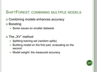 SHIFTFOREST: COMBINING MULTIPLE MODELS
 Combining models enhances accuracy
 Boosting
       Some issues on smaller datasets


   The „XV” method
       Splitting training set (random splits)
       Building model on the first part, evaluating on the
        second
       Model weight: the measured accuracy


                                                              14/17
 