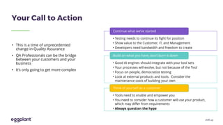 shift up
Your Call to Action
• Testing needs to continue its fight for position
• Show value to the Customer, IT, and Management
• Developers need bandwidth and freedom to create
Continue what we’ve started
• Good AI engines should integrate with your tool sets
• Your processes will evolve, but not because of the Tool
• Focus on people, democratize testing
• Look at external products and tools. Consider the
maintenance costs of building your own
Build on what you have, don’t burn it down
• Tools need to enable and empower you
• You need to consider how a customer will use your product,
which may differ from requirements
• Always question the hype
Think of yourself as a customer
• This is a time of unprecedented
change in Quality Assurance
• QA Professionals can be the bridge
between your customers and your
business
• It’s only going to get more complex
 