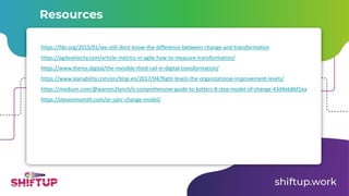 https://hbr.org/2015/01/we-still-dont-know-the-difference-between-change-and-transformation
https://agilevelocity.com/article-metrics-in-agile-how-to-measure-transformation/
https://www.theros.digital/the-invisible-third-rail-in-digital-transformation/
https://www.leanability.com/en/blog-en/2017/04/flight-levels-the-organizational-improvement-levels/
https://medium.com/@warren2lynch/a-comprehensive-guide-to-kotters-8-step-model-of-change-43d4eb86f1ea
https://stevenmsmith.com/ar-satir-change-model/
Resources
 