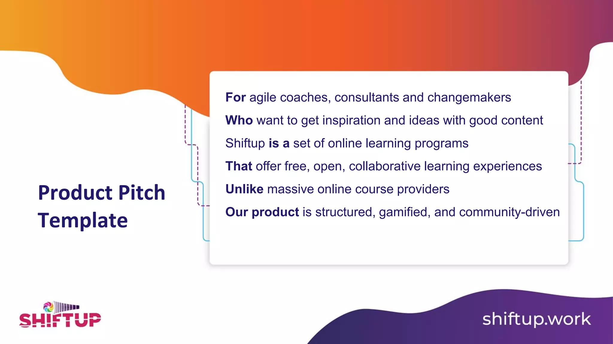 Product Pitch
Template
For agile coaches, consultants and changemakers
Who want to get inspiration and ideas with good content
Shiftup is a set of online learning programs
That offer free, open, collaborative learning experiences
Unlike massive online course providers
Our product is structured, gamified, and community-driven
 