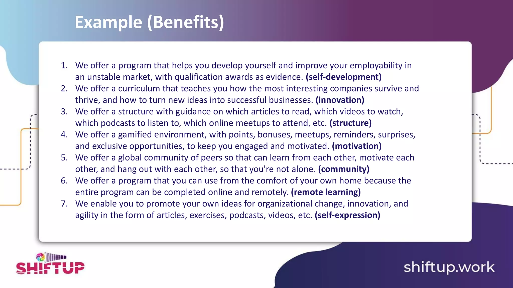 1. We offer a program that helps you develop yourself and improve your employability in
an unstable market, with qualification awards as evidence. (self-development)
2. We offer a curriculum that teaches you how the most interesting companies survive and
thrive, and how to turn new ideas into successful businesses. (innovation)
3. We offer a structure with guidance on which articles to read, which videos to watch,
which podcasts to listen to, which online meetups to attend, etc. (structure)
4. We offer a gamified environment, with points, bonuses, meetups, reminders, surprises,
and exclusive opportunities, to keep you engaged and motivated. (motivation)
5. We offer a global community of peers so that can learn from each other, motivate each
other, and hang out with each other, so that you're not alone. (community)
6. We offer a program that you can use from the comfort of your own home because the
entire program can be completed online and remotely. (remote learning)
7. We enable you to promote your own ideas for organizational change, innovation, and
agility in the form of articles, exercises, podcasts, videos, etc. (self-expression)
Example (Benefits)
 